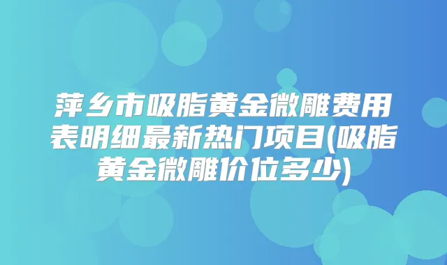 萍乡市吸脂黄金微雕费用表明细新热门项目(吸脂黄金微雕价位多少)