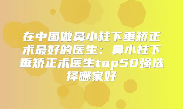 在中国做鼻小柱下垂矫正术好的医生：鼻小柱下垂矫正术医生top50强选择哪家好
