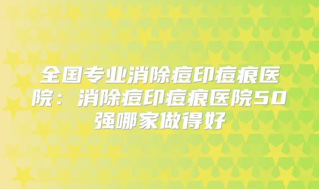 全国专业消除痘印痘痕医院：消除痘印痘痕医院50强哪家做得好
