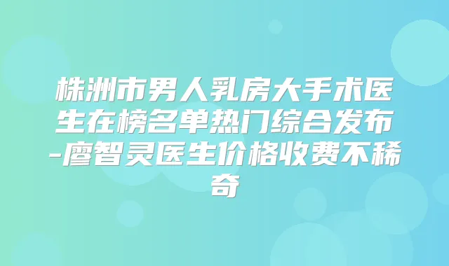 株洲市男人乳房大手术医生在榜名单热门综合发布-廖智灵医生价格收费不稀奇