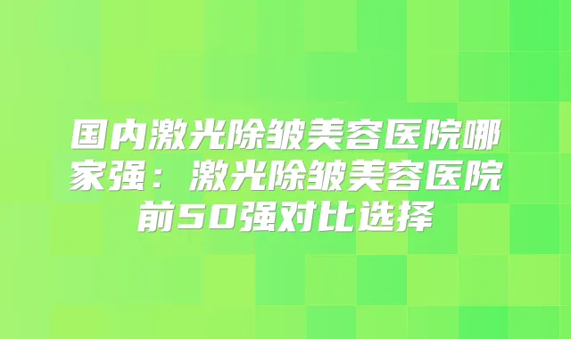 国内激光除皱美容医院哪家强：激光除皱美容医院前50强对比选择