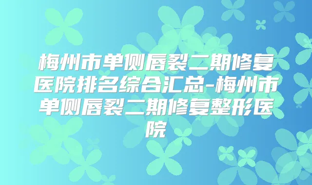 梅州市单侧唇裂二期修复医院排名综合汇总-梅州市单侧唇裂二期修复整形医院