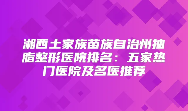 湘西土家族苗族自治州抽脂整形医院排名：五家热门医院及名医推荐