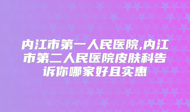内江市第一人民医院,内江市第二人民医院皮肤科告诉你哪家好且实惠