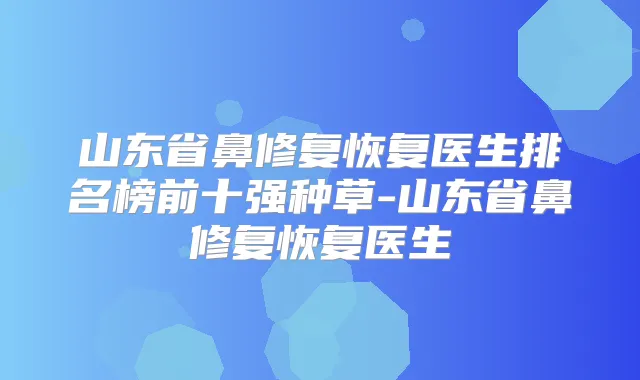 山东省鼻修复恢复医生排名榜前十强种草-山东省鼻修复恢复医生