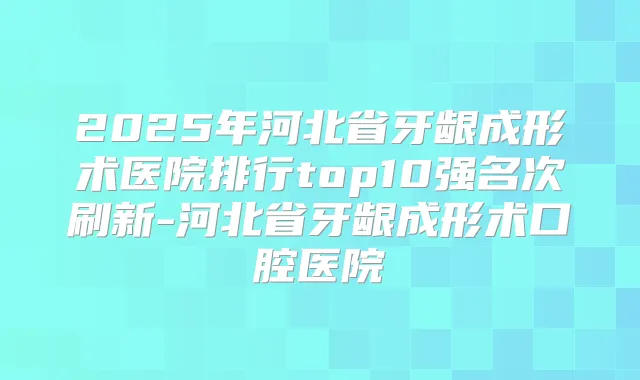 2025年河北省牙龈成形术医院排行top10强名次刷新-河北省牙龈成形术口腔医院