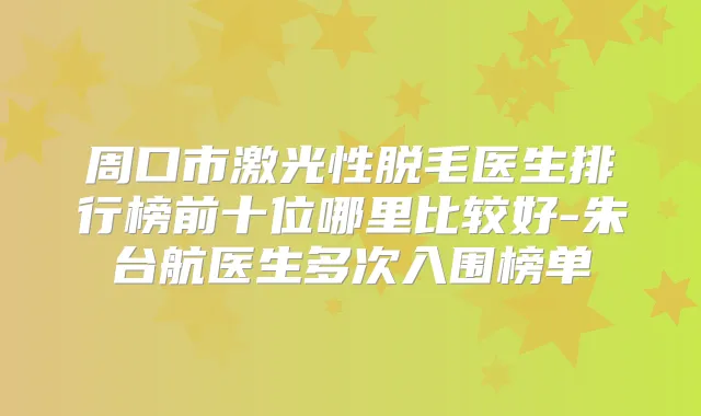 周口市激光性脱毛医生排行榜前十位哪里比较好-朱台航医生多次入围榜单