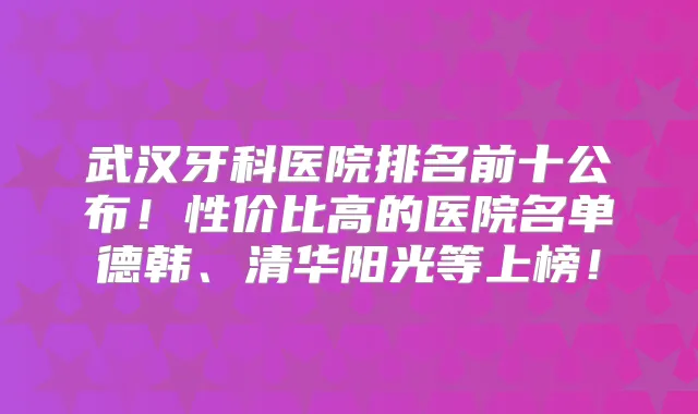 武汉牙科医院排名前十公布！性价比高的医院名单德韩、清华阳光等上榜！