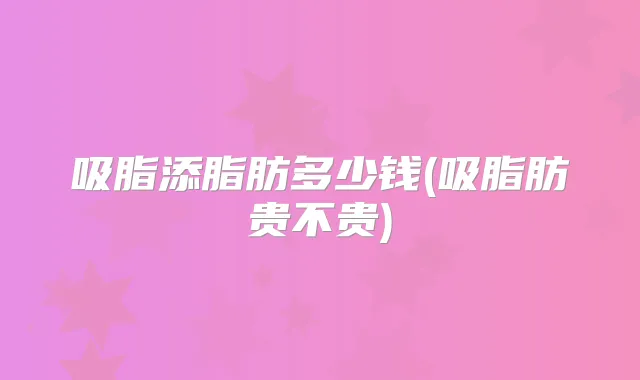 吸脂添脂肪多少钱(吸脂肪贵不贵)