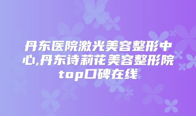 丹东医院激光美容整形中心,丹东诗莉花美容整形院top口碑在线