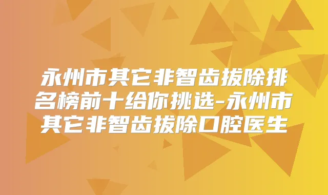 永州市其它非智齿拔除排名榜前十给你挑选-永州市其它非智齿拔除口腔医生