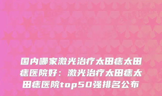 国内哪家激光太田痣太田痣医院好:激光太田痣太田痣医院top50强排名公布