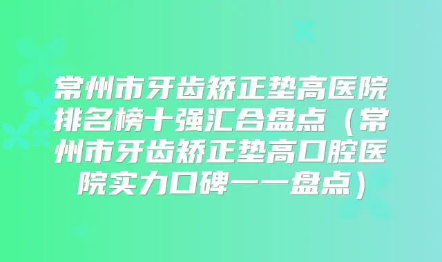 常州市牙齿矫正垫高医院排名榜十强汇合盘点（常州市牙齿矫正垫高口腔医院实力口碑一一盘点）