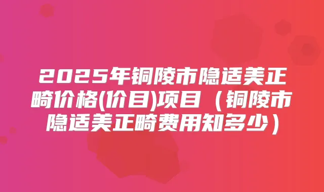 2025年铜陵市隐适美正畸价格(价目)项目(铜陵市隐适美正畸费用知多少)