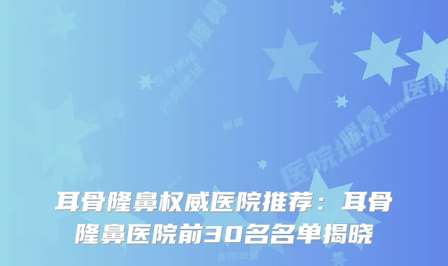 耳骨隆鼻医院推荐：耳骨隆鼻医院前30名名单揭晓