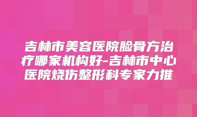 吉林市美容医院脸骨方哪家机构好-吉林市中心医院烧伤整形科专家力推
