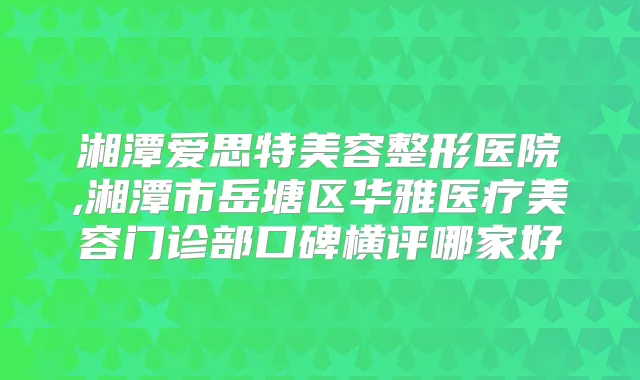 湘潭爱思特美容整形医院,湘潭市岳塘区华雅医疗美容门诊部口碑横评哪家好