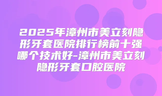 2025年漳州市美立刻隐形牙套医院排行榜前十强哪个技术好-漳州市美立刻隐形牙套口腔医院