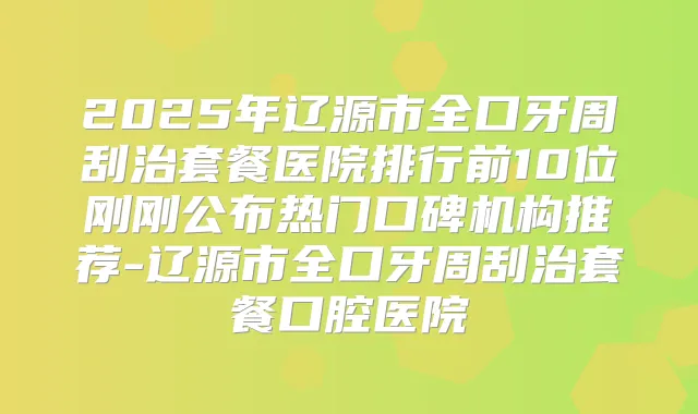 title="2025年辽源市全口牙周刮治套餐医院排行前10位刚刚公布热门口碑机构推荐-辽源市全口牙周刮治套餐口腔医院"