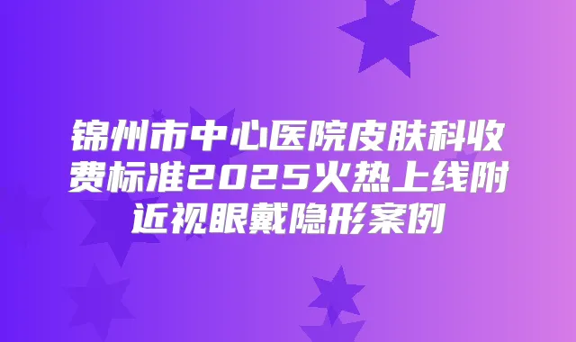 锦州市中心医院皮肤科收费标准2025火热上线附近视眼戴隐形案例