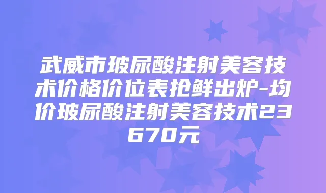 武威市玻尿酸注射美容技术价格价位表抢鲜出炉-均价玻尿酸注射美容技术23670元