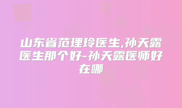 山东省范理玲医生,孙天露医生那个好-孙天露医师好在哪