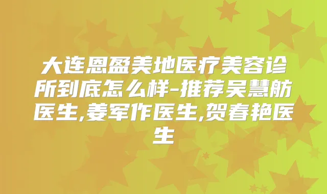 大连恩盈美地医疗美容诊所到底怎么样-推荐吴慧舫医生,姜军作医生,贺春艳医生