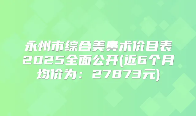 永州市综合美鼻术价目表2025全面公开(近6个月均价为：27873元)