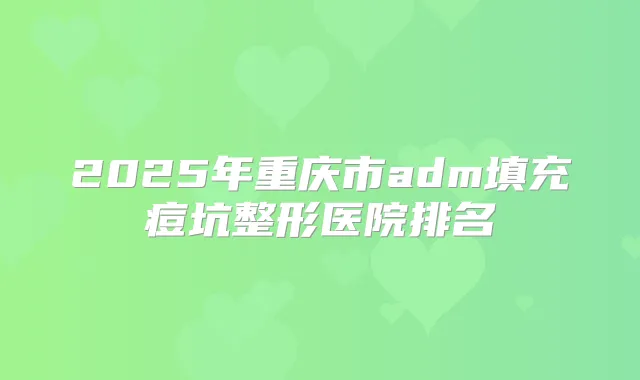 2025年重庆市adm填充痘坑整形医院排名