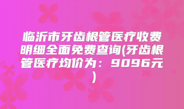 临沂市牙齿根管医疗收费明细全面免费查询(牙齿根管医疗均价为：9096元）