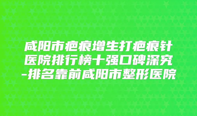 咸阳市疤痕增生打疤痕针医院排行榜十强口碑深究-排名靠前咸阳市整形医院