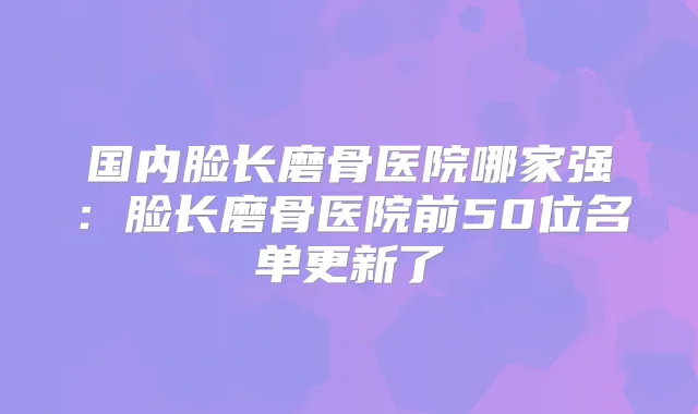 国内脸长磨骨医院哪家强：脸长磨骨医院前50位名单更新了
