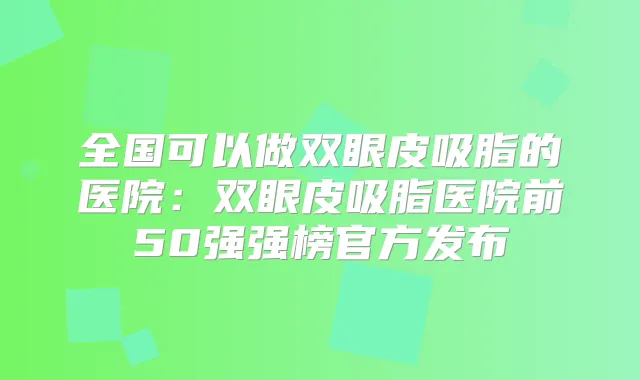 全国可以做双眼皮吸脂的医院:双眼皮吸脂医院前50强强榜官方发布