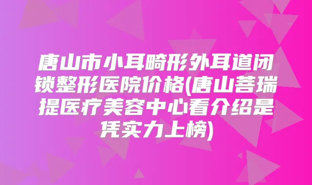 唐山市小耳畸形外耳道闭锁整形医院价格(唐山菩瑞提医疗美容中心看介绍是凭实力上榜)