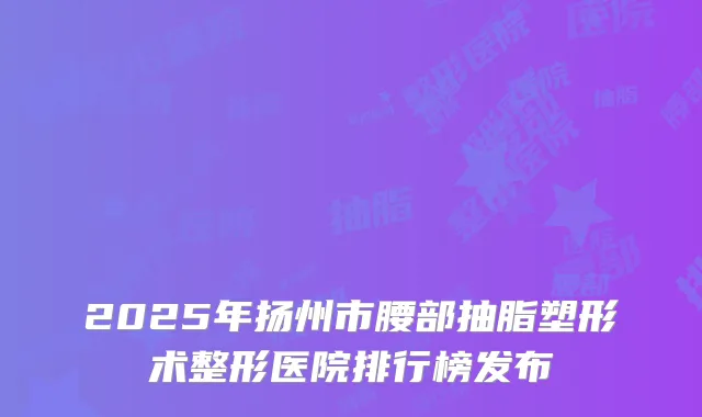 2025年扬州市腰部抽脂塑形术整形医院排行榜发布