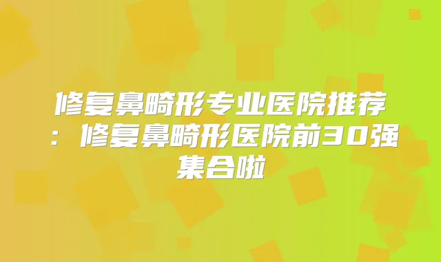 修复鼻畸形专业医院推荐：修复鼻畸形医院前30强集合啦