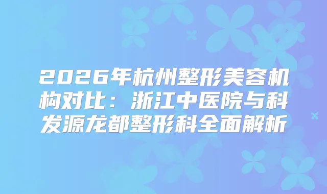 2026年杭州整形美容机构对比：浙江中医院与科发源龙都整形科全面解析