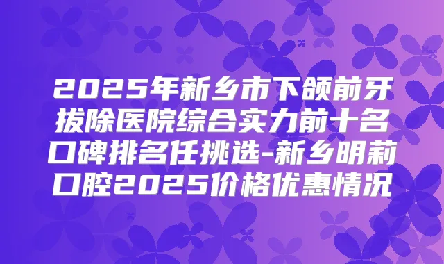 2025年新乡市下颌前牙拔除医院综合实力前十名口碑排名任挑选-新乡明莉口腔2025价格优惠情况