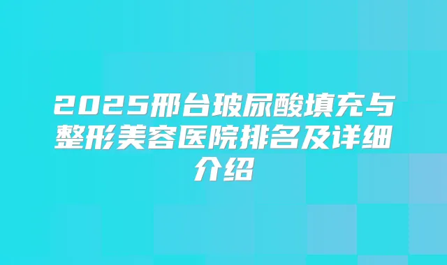 2025邢台玻尿酸填充与整形美容医院排名及详细介绍