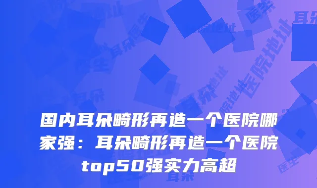 国内耳朵畸形再造一个医院哪家强：耳朵畸形再造一个医院top50强实力高超