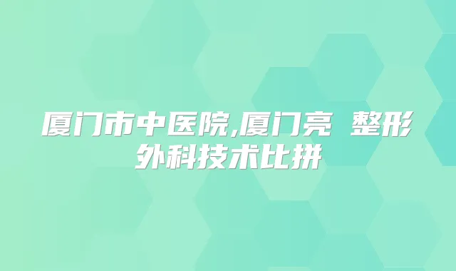 厦门市中医院,厦门亮媞整形外科技术比拼