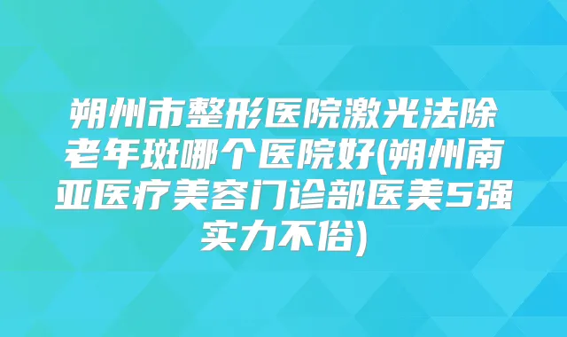 朔州市整形医院激光法除老年斑哪个医院好(朔州南亚医疗美容门诊部医美5强实力不俗)