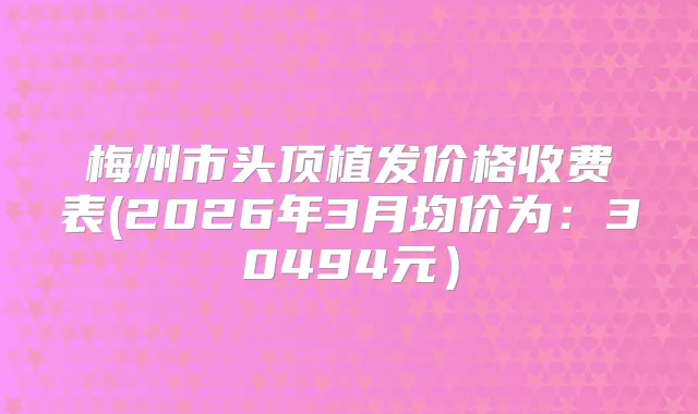 梅州市头顶植发价格收费表(2026年3月均价为：30494元）