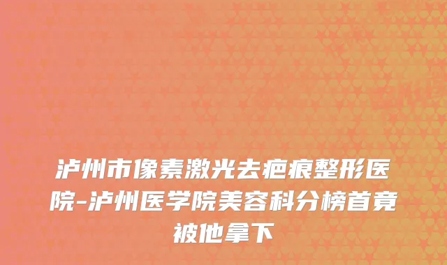 泸州市像素激光去疤痕整形医院-泸州医学院美容科分榜首竟被他拿下