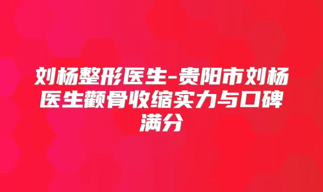 刘杨整形医生-贵阳市刘杨医生颧骨收缩实力与口碑满分