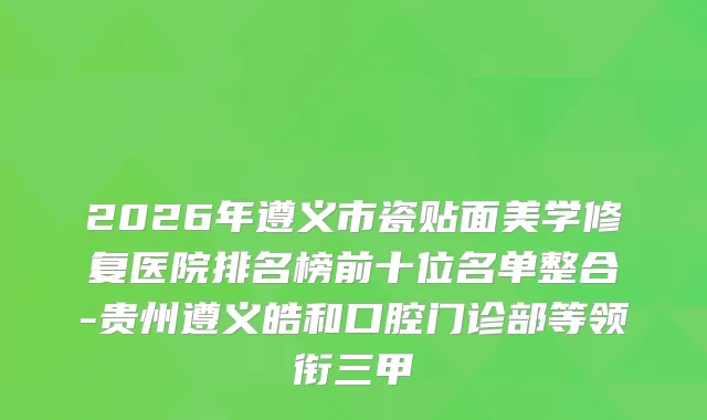 2026年遵义市瓷贴面美学修复医院排名榜前十位名单整合-贵州遵义皓和口腔门诊部等领衔三甲