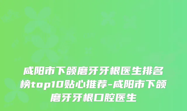 咸阳市下颌磨牙牙根医生排名榜top10贴心推荐-咸阳市下颌磨牙牙根口腔医生