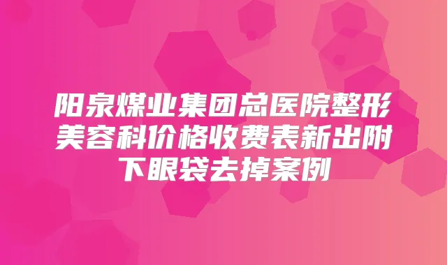 阳泉煤业集团总医院整形美容科价格收费表新出附下眼袋去掉案例