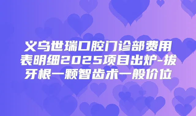 义乌世瑞口腔门诊部费用表明细2025项目出炉-拔牙根一颗智齿术一般价位