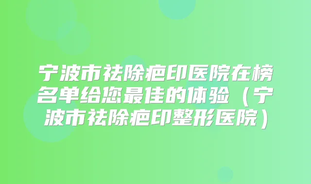 宁波市祛除疤印医院在榜名单给您佳的体验(宁波市祛除疤印整形医院)